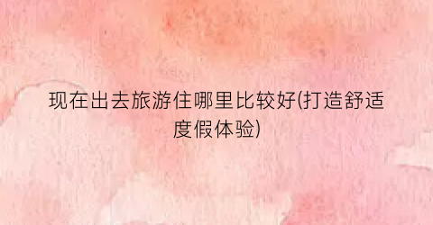 现在出去旅游住哪里比较好(打造舒适度假体验)