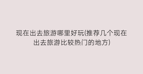 现在出去旅游哪里好玩(推荐几个现在出去旅游比较热门的地方)