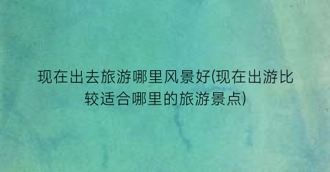 现在出去旅游哪里风景好(现在出游比较适合哪里的旅游景点)
