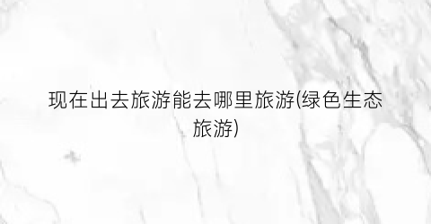 现在出去旅游能去哪里旅游(绿色生态旅游)