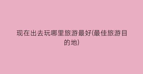 现在出去玩哪里旅游最好(最佳旅游目的地)