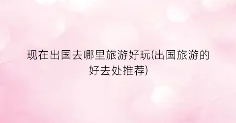 现在出国去哪里旅游好玩(出国旅游的好去处推荐)