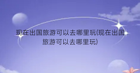 现在出国旅游可以去哪里玩(现在出国旅游可以去哪里玩)