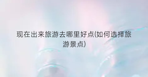 现在出来旅游去哪里好点(如何选择旅游景点)