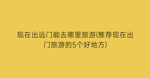 现在出远门能去哪里旅游(推荐现在出门旅游的5个好地方)