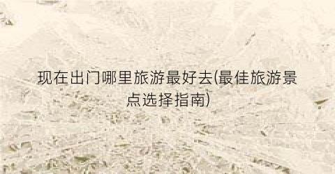 现在出门哪里旅游最好去(最佳旅游景点选择指南)