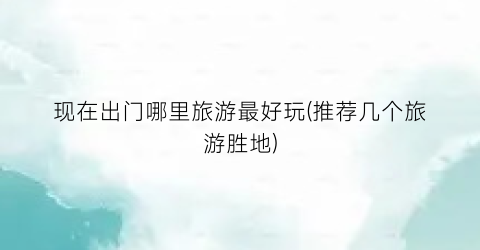 现在出门哪里旅游最好玩(推荐几个旅游胜地)