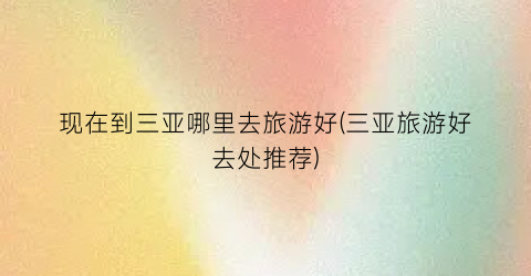 现在到三亚哪里去旅游好(三亚旅游好去处推荐)