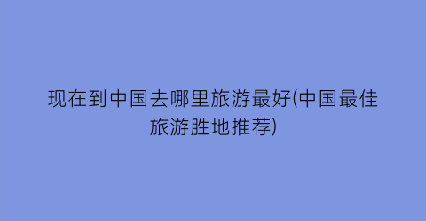 现在到中国去哪里旅游最好(中国最佳旅游胜地推荐)