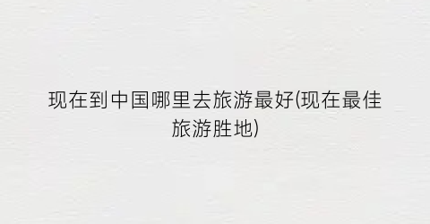 现在到中国哪里去旅游最好(现在最佳旅游胜地)