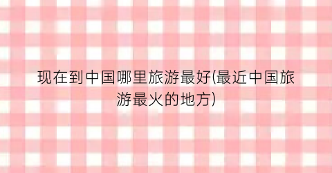现在到中国哪里旅游最好(最近中国旅游最火的地方)
