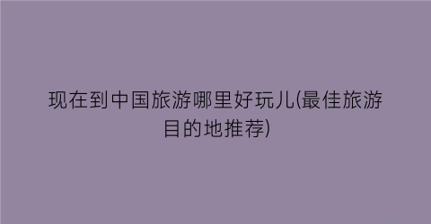 现在到中国旅游哪里好玩儿(最佳旅游目的地推荐)
