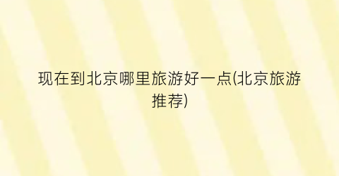 现在到北京哪里旅游好一点(北京旅游推荐)