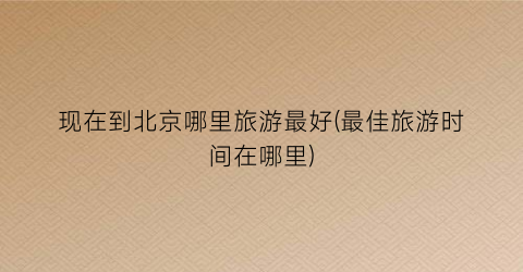 现在到北京哪里旅游最好(最佳旅游时间在哪里)
