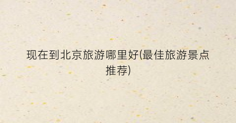 现在到北京旅游哪里好(最佳旅游景点推荐)