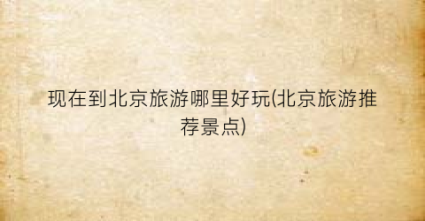 现在到北京旅游哪里好玩(北京旅游推荐景点)