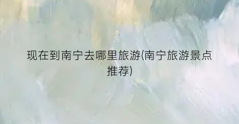 现在到南宁去哪里旅游(南宁旅游景点推荐)