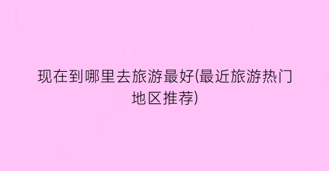 现在到哪里去旅游最好(最近旅游热门地区推荐)