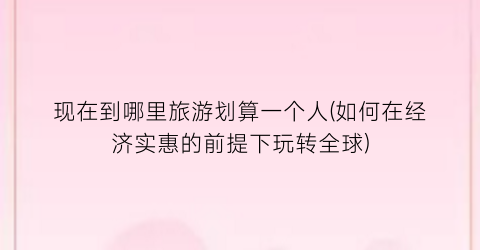 现在到哪里旅游划算一个人(如何在经济实惠的前提下玩转全球)