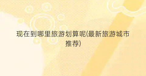 现在到哪里旅游划算呢(最新旅游城市推荐)