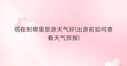 现在到哪里旅游天气好(出游前如何查看天气预报)