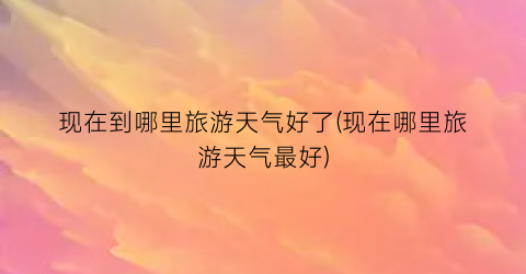 现在到哪里旅游天气好了(现在哪里旅游天气最好)
