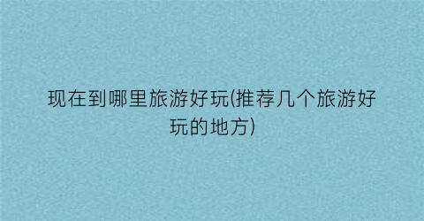 现在到哪里旅游好玩(推荐几个旅游好玩的地方)