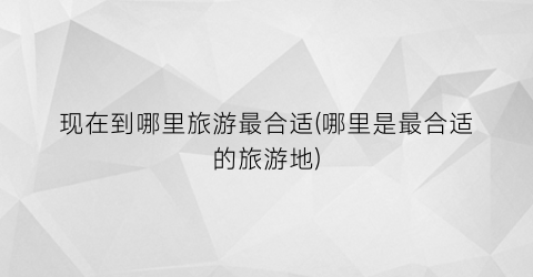 现在到哪里旅游最合适(哪里是最合适的旅游地)