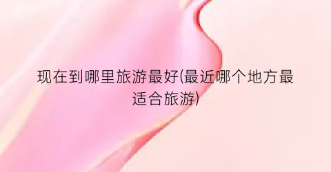 现在到哪里旅游最好(最近哪个地方最适合旅游)