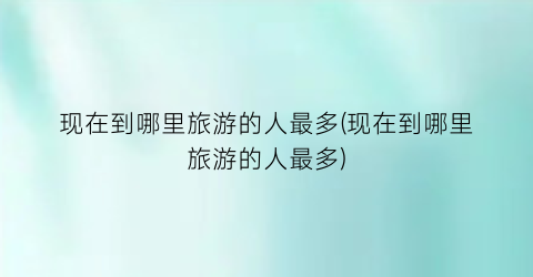 现在到哪里旅游的人最多(现在到哪里旅游的人最多)