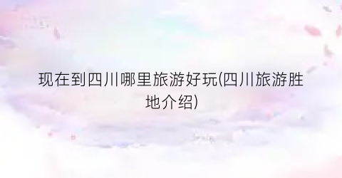 现在到四川哪里旅游好玩(四川旅游胜地介绍)