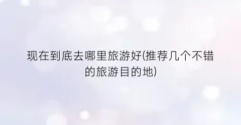 现在到底去哪里旅游好(推荐几个不错的旅游目的地)