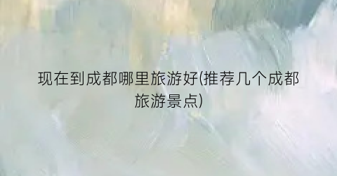 现在到成都哪里旅游好(推荐几个成都旅游景点)
