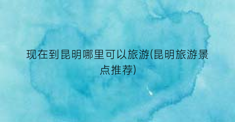 现在到昆明哪里可以旅游(昆明旅游景点推荐)