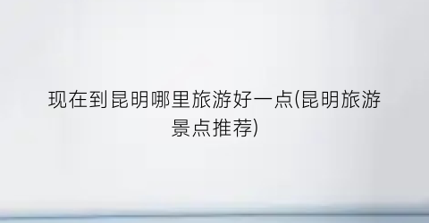 现在到昆明哪里旅游好一点(昆明旅游景点推荐)