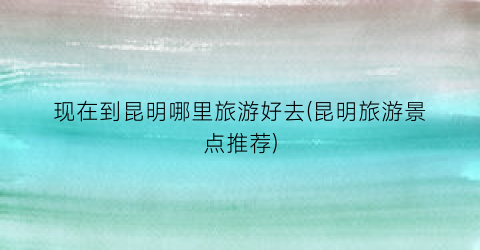现在到昆明哪里旅游好去(昆明旅游景点推荐)