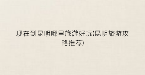 现在到昆明哪里旅游好玩(昆明旅游攻略推荐)