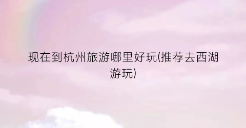 现在到杭州旅游哪里好玩(推荐去西湖游玩)