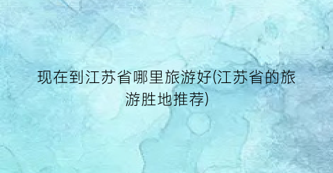 现在到江苏省哪里旅游好(江苏省的旅游胜地推荐)