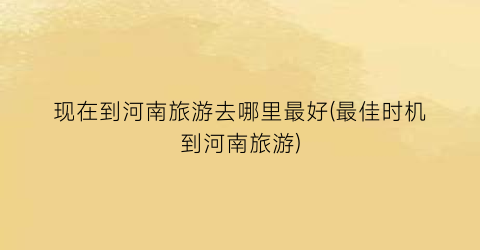 现在到河南旅游去哪里最好(最佳时机到河南旅游)