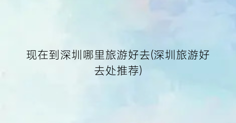 现在到深圳哪里旅游好去(深圳旅游好去处推荐)