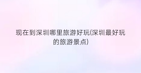 现在到深圳哪里旅游好玩(深圳最好玩的旅游景点)