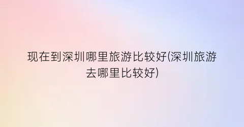 现在到深圳哪里旅游比较好(深圳旅游去哪里比较好)