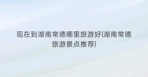 现在到湖南常德哪里旅游好(湖南常德旅游景点推荐)