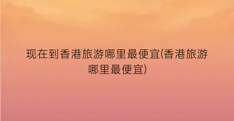 现在到香港旅游哪里最便宜(香港旅游哪里最便宜)
