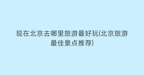 现在北京去哪里旅游最好玩(北京旅游最佳景点推荐)