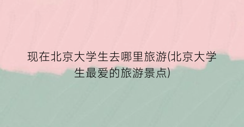 现在北京大学生去哪里旅游(北京大学生最爱的旅游景点)