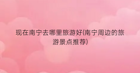 现在南宁去哪里旅游好(南宁周边的旅游景点推荐)