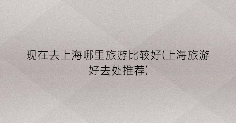 现在去上海哪里旅游比较好(上海旅游好去处推荐)