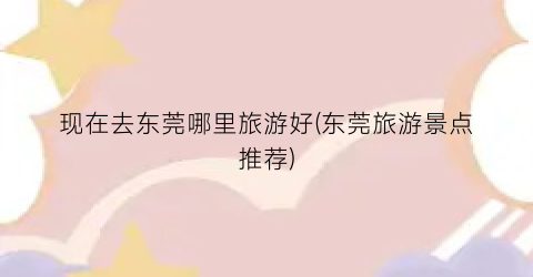 现在去东莞哪里旅游好(东莞旅游景点推荐)